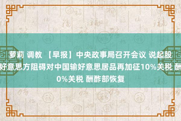 萝莉 调教 【早报】中央政事局召开会议 说起股市楼市；好意思方阻碍对中国输好意思居品再加征10%关税 酬酢部恢复
