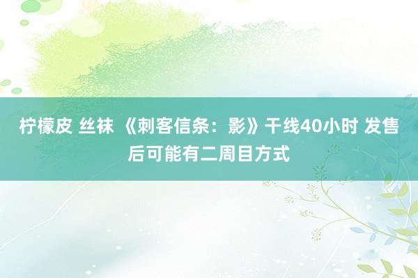 柠檬皮 丝袜 《刺客信条：影》干线40小时 发售后可能有二周目方式