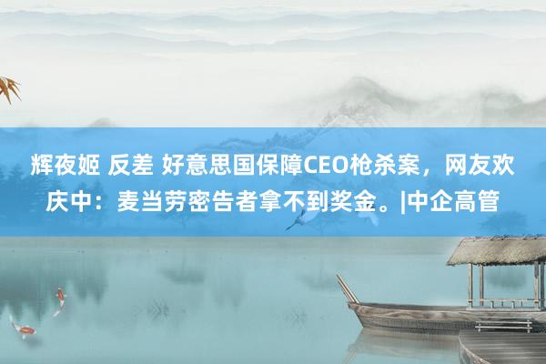 辉夜姬 反差 好意思国保障CEO枪杀案，网友欢庆中：麦当劳密告者拿不到奖金。|中企高管