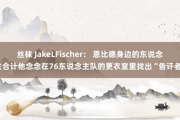 丝袜 JakeLFischer: 恩比德身边的东说念主合计他念念在76东说念主队的更衣室里找出“告讦者”