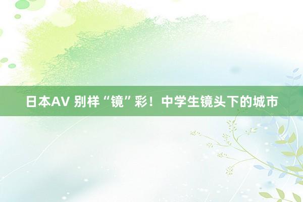 日本AV 别样“镜”彩！中学生镜头下的城市