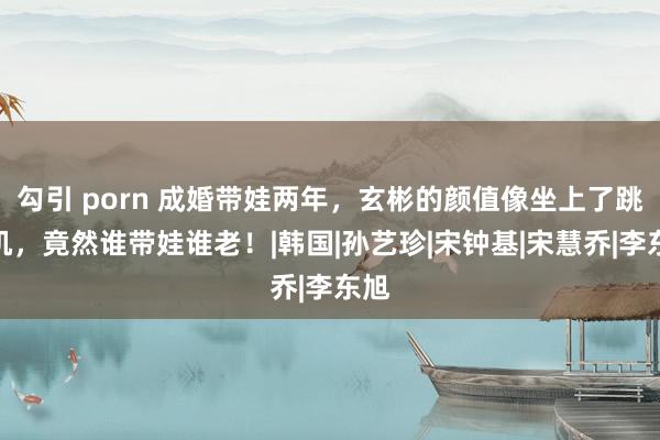 勾引 porn 成婚带娃两年，玄彬的颜值像坐上了跳楼机，竟然谁带娃谁老！|韩国|孙艺珍|宋钟基|宋慧乔|李东旭