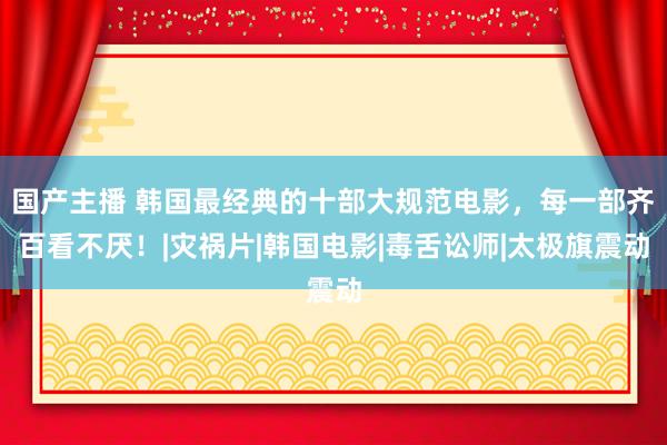 国产主播 韩国最经典的十部大规范电影，每一部齐百看不厌！|灾祸片|韩国电影|毒舌讼师|太极旗震动