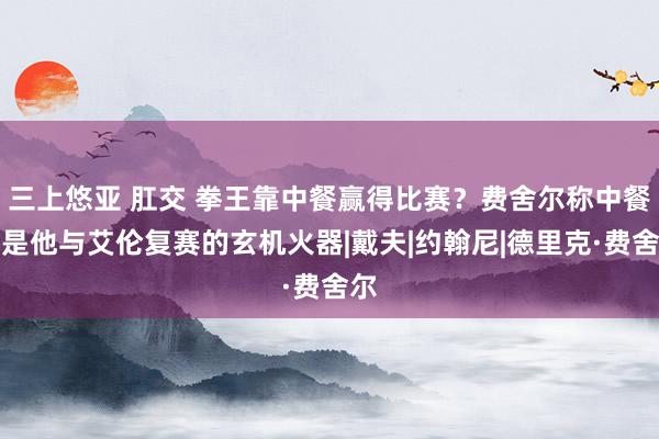 三上悠亚 肛交 拳王靠中餐赢得比赛？费舍尔称中餐将是他与艾伦复赛的玄机火器|戴夫|约翰尼|德里克·费舍尔