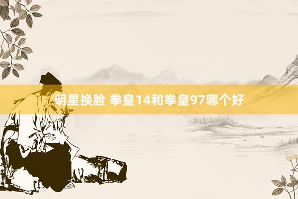 明星换脸 拳皇14和拳皇97哪个好