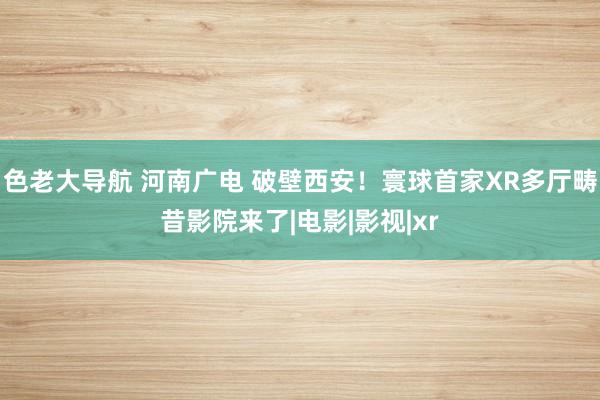色老大导航 河南广电 破壁西安！寰球首家XR多厅畴昔影院来了|电影|影视|xr