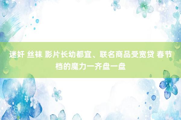 迷奸 丝袜 影片长幼都宜、联名商品受宽贷 春节档的魔力一齐盘一盘