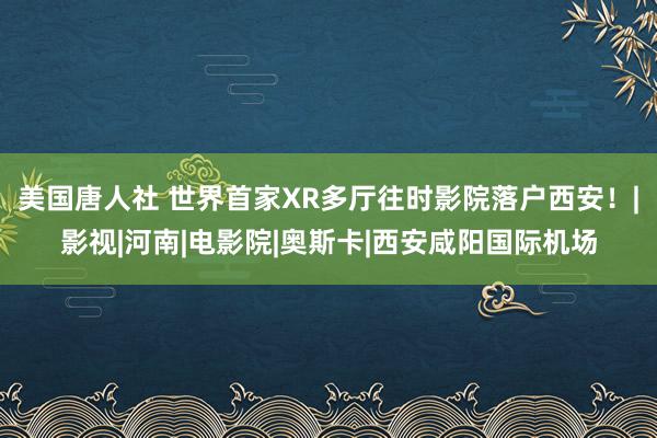 美国唐人社 世界首家XR多厅往时影院落户西安！|影视|河南|电影院|奥斯卡|西安咸阳国际机场