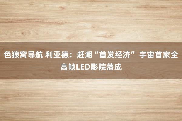 色狼窝导航 利亚德：赶潮“首发经济” 宇宙首家全高帧LED影院落成