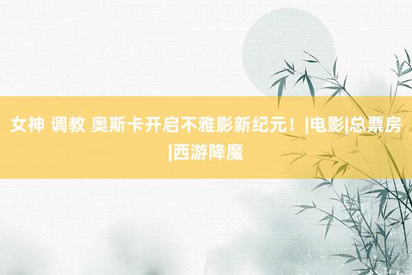 女神 调教 奥斯卡开启不雅影新纪元！|电影|总票房|西游降魔