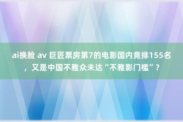 ai换脸 av 巨匠票房第7的电影国内竟排155名，又是中国不雅众未达“不雅影门槛”？