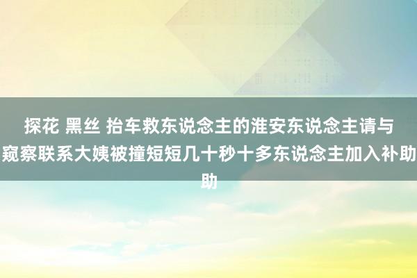 探花 黑丝 抬车救东说念主的淮安东说念主请与窥察联系大姨被撞短短几十秒十多东说念主加入补助