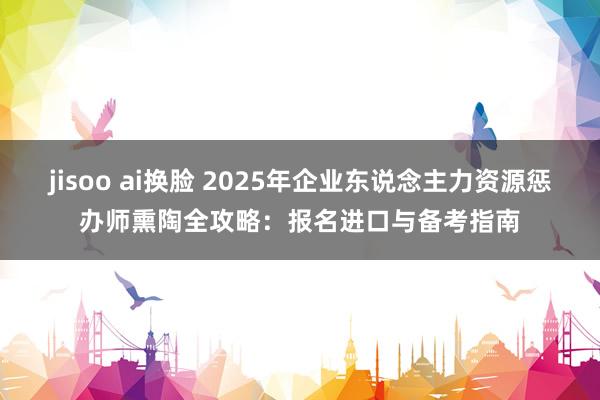 jisoo ai换脸 2025年企业东说念主力资源惩办师熏陶全攻略：报名进口与备考指南