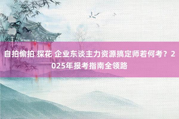 自拍偷拍 探花 企业东谈主力资源搞定师若何考？2025年报考指南全领路