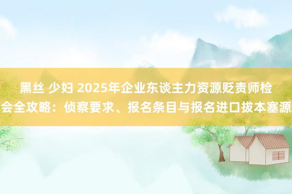 黑丝 少妇 2025年企业东谈主力资源贬责师检会全攻略：侦察要求、报名条目与报名进口拔本塞源