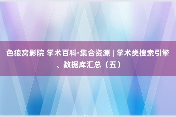 色狼窝影院 学术百科·集合资源 | 学术类搜索引擎、数据库汇总（五）