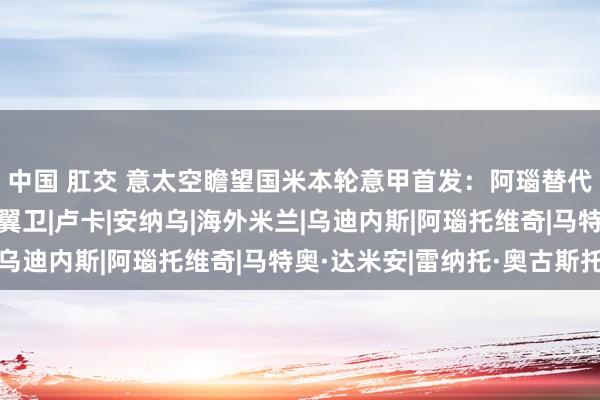 中国 肛交 意太空瞻望国米本轮意甲首发：阿瑙替代劳塔罗，达米安右边翼卫|卢卡|安纳乌|海外米兰|乌迪内斯|阿瑙托维奇|马特奥·达米安|雷纳托·奥古斯托