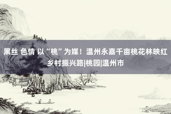 黑丝 色情 以“桃”为媒！温州永嘉千亩桃花林映红乡村振兴路|桃园|温州市