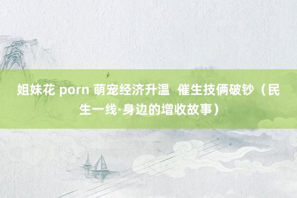 姐妹花 porn 萌宠经济升温  催生技俩破钞（民生一线·身边的增收故事）