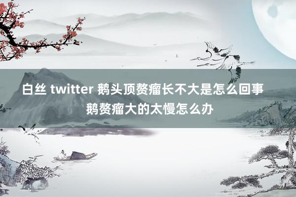 白丝 twitter 鹅头顶赘瘤长不大是怎么回事    鹅赘瘤大的太慢怎么办