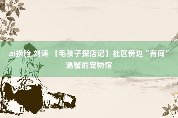 ai换脸 刘涛 【毛孩子探店记】社区傍边“有间”温馨的宠物馆