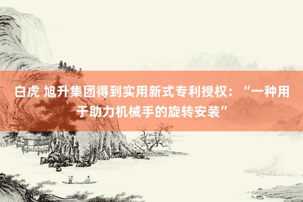 白虎 旭升集团得到实用新式专利授权：“一种用于助力机械手的旋转安装”
