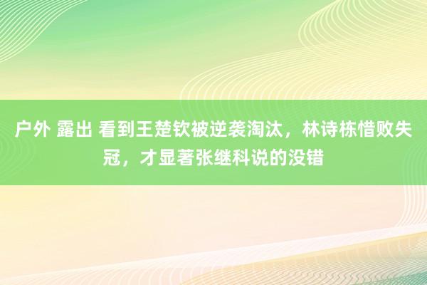 户外 露出 看到王楚钦被逆袭淘汰，林诗栋惜败失冠，才显著张继科说的没错