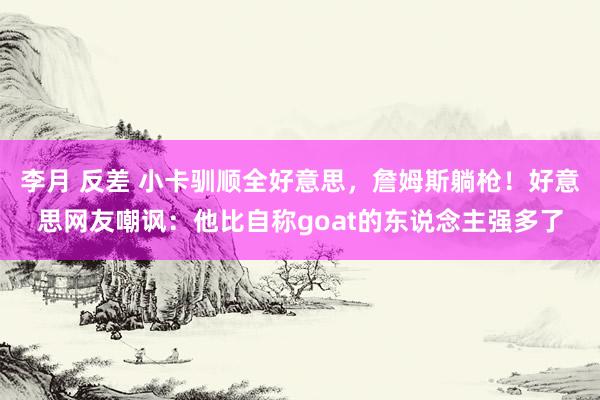 李月 反差 小卡驯顺全好意思，詹姆斯躺枪！好意思网友嘲讽：他比自称goat的东说念主强多了