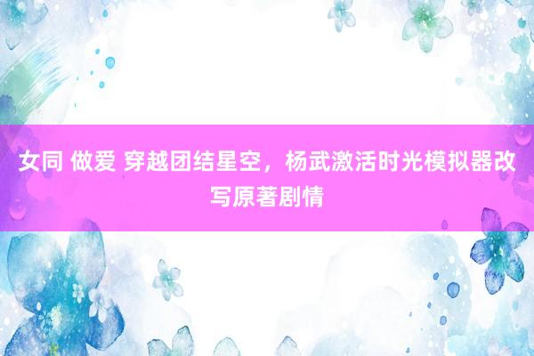 女同 做爱 穿越团结星空，杨武激活时光模拟器改写原著剧情