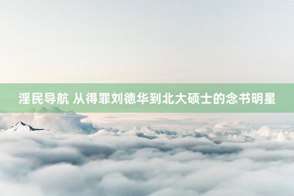 淫民导航 从得罪刘德华到北大硕士的念书明星