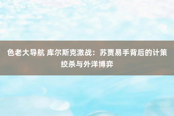 色老大导航 库尔斯克激战：苏贾易手背后的计策绞杀与外洋博弈