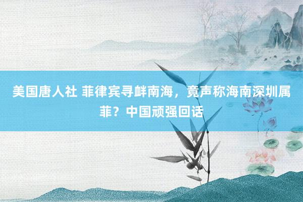美国唐人社 菲律宾寻衅南海，竟声称海南深圳属菲？中国顽强回话