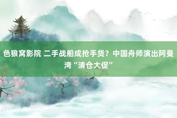 色狼窝影院 二手战船成抢手货？中国舟师演出阿曼湾“清仓大促”
