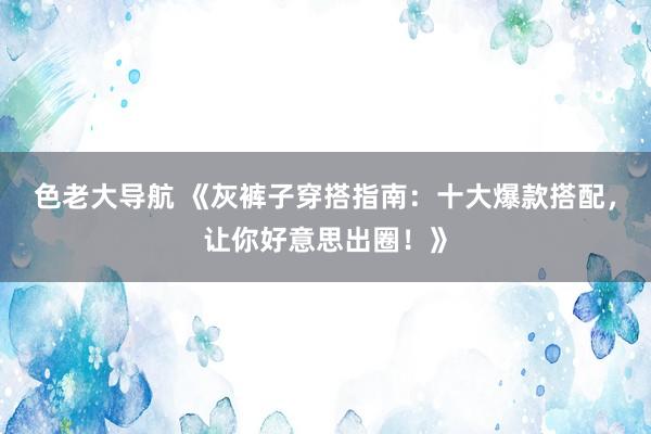 色老大导航 《灰裤子穿搭指南：十大爆款搭配，让你好意思出圈！》