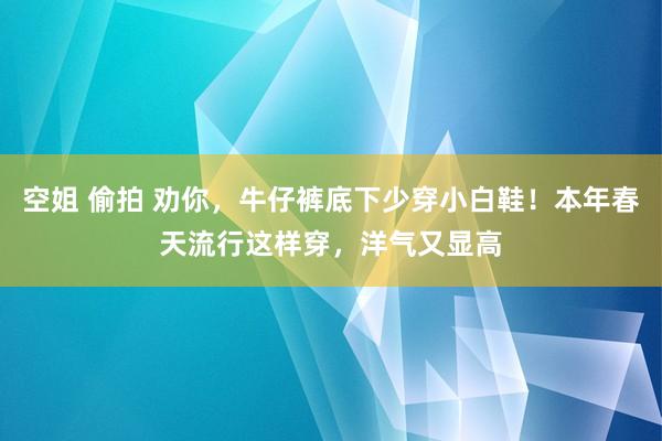 空姐 偷拍 劝你，牛仔裤底下少穿小白鞋！本年春天流行这样穿，洋气又显高