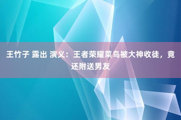 王竹子 露出 演义：王者荣耀菜鸟被大神收徒，竟还附送男友