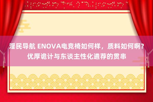 淫民导航 ENOVA电竞椅如何样，质料如何啊？优厚诡计与东谈主性化遴荐的贯串