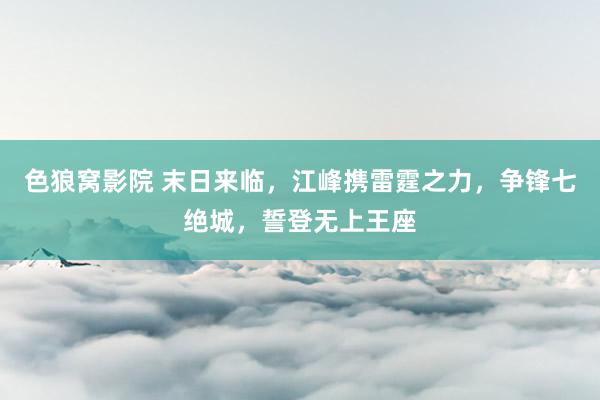 色狼窝影院 末日来临，江峰携雷霆之力，争锋七绝城，誓登无上王座