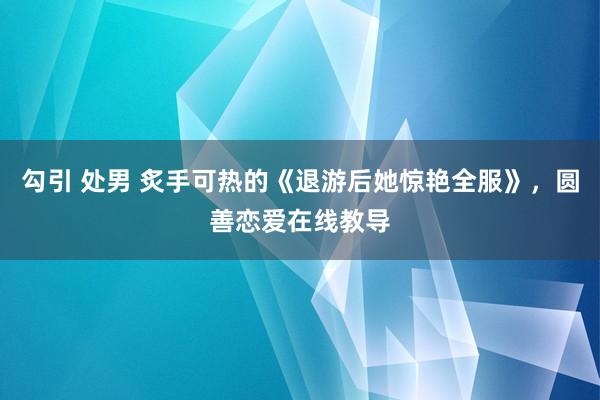 勾引 处男 炙手可热的《退游后她惊艳全服》，圆善恋爱在线教导