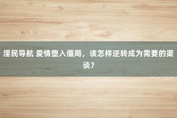 淫民导航 爱情堕入僵局，该怎样逆转成为需要的渠谈？