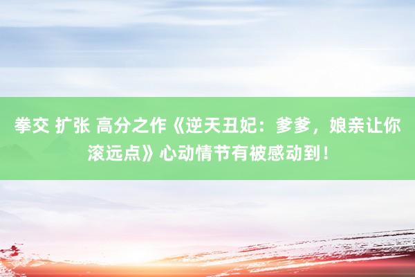 拳交 扩张 高分之作《逆天丑妃：爹爹，娘亲让你滚远点》心动情节有被感动到！