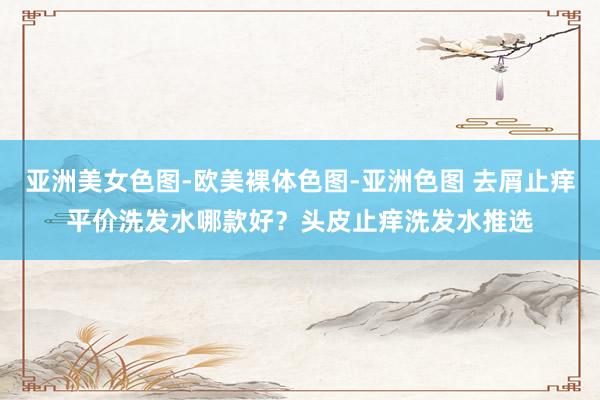 亚洲美女色图-欧美裸体色图-亚洲色图 去屑止痒平价洗发水哪款好？头皮止痒洗发水推选