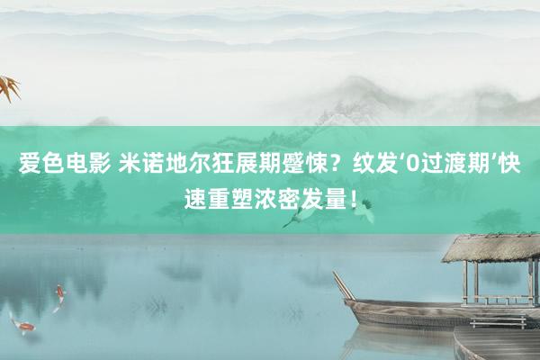 爱色电影 米诺地尔狂展期蹙悚？纹发‘0过渡期’快速重塑浓密发量！