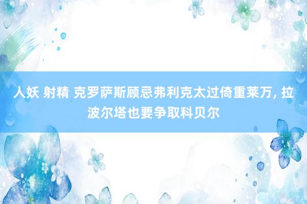 人妖 射精 克罗萨斯顾忌弗利克太过倚重莱万， 拉波尔塔也要争取科贝尔