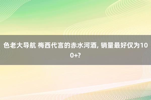 色老大导航 梅西代言的赤水河酒， 销量最好仅为100+?