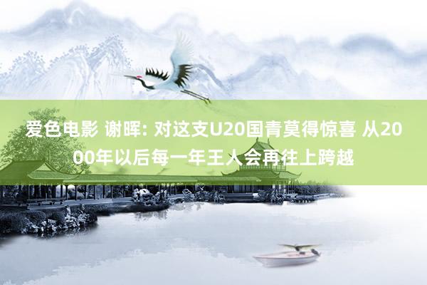 爱色电影 谢晖: 对这支U20国青莫得惊喜 从2000年以后每一年王人会再往上跨越