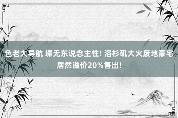 色老大导航 壕无东说念主性! 洛杉矶大火废地豪宅居然溢价20%售出!