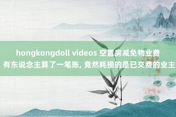 hongkongdoll videos 空置房减免物业费， 有东说念主算了一笔账， 竟然耗损的是已交费的业主!