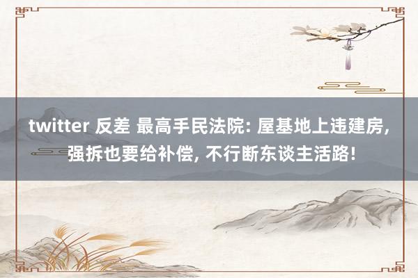 twitter 反差 最高手民法院: 屋基地上违建房， 强拆也要给补偿， 不行断东谈主活路!