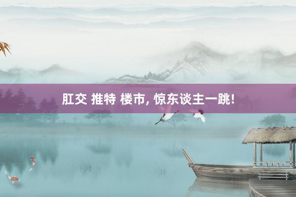 肛交 推特 楼市， 惊东谈主一跳!